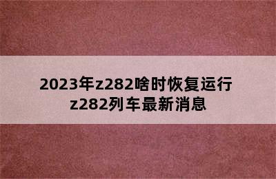 2023年z282啥时恢复运行 z282列车最新消息